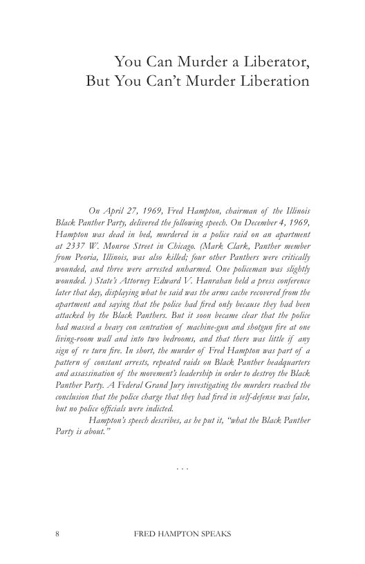You Can Murder a Liberator, But You Can’t Murder Liberation  On Aprl 27, 1969, Fred Hampton, chairman of the Uinois Black Panther Party, deltered the following specch. On December 4, 19639, Hampton was dead in bed, murdered in a polic raid on an aparimens at 2337 W. Monrae Strct in Chicago. (Mark Clark, Pantler semier Jrom Pearia, Uinois, was also illed; four oiber Pantlers were eriicaly wounded, and three were arrested anbarmed. One pofieman was slightly wounded. ) State’s Attorney Edard V. Hanraban held a press conference laer that day, diplaying what e s was the arms cache recovered from the partment and saying that the paice had fred only becase they had been attacked by the Black Pantbers. Bat it soon became clar that th police ad massed a beary con centration of machine-gun and shotgan fire at one lving-raom wall and into 10 bedrooms, and that there was lite f any sign of e turn fire. In short, the murder of Foed Hampton was part of a pattern of constant arests, epeatd raids on Black Panther beadguarters “and asassinaion o the movements eadersip i orde o dstry e Black Panther Party. A Faderal Grand Jury invesigating the marders reached the concusion that the plic carge that they had fied in sefdefense s fale bt o police ofcals were indicted  Hampton’sspecch desribes, s be put i, “what the Black Pantler Party i abon.”  5 FRED HAMPTON SPEAKS 